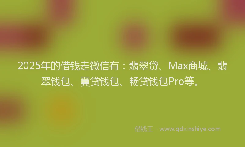 2025年的借钱走微信有：翡翠贷、Max商城、翡翠钱包、翼贷钱包、畅贷钱包Pro等。