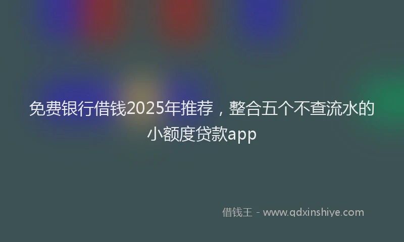 免费银行借钱2025年推荐，整合五个不查流水的小额度贷款app