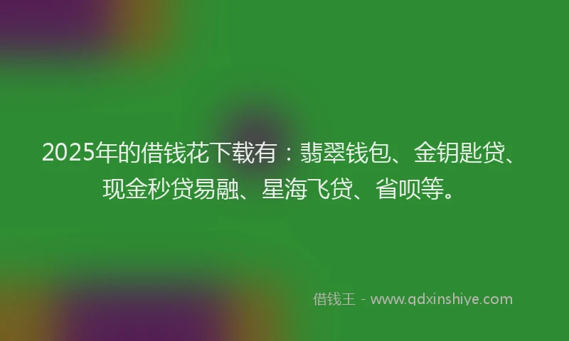 2025年的借钱花下载有：翡翠钱包、金钥匙贷、现金秒贷易融、星海飞贷、省呗等。