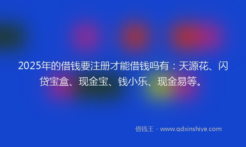 2025年的借钱要注册才能借钱吗有：天源花、闪贷宝盒、现金宝、钱小乐、现金易等。