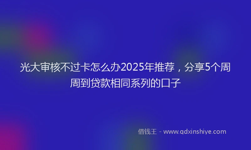 光大审核不过卡怎么办2025年推荐，分享5个周周到贷款相同系列的口子