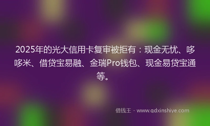 2025年的光大信用卡复审被拒有：现金无忧、哆哆米、借贷宝易融、金瑞Pro钱包、现金易贷宝通等。