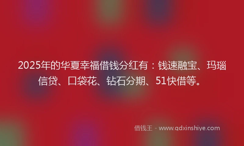 2025年的华夏幸福借钱分红有：钱速融宝、玛瑙信贷、口袋花、钻石分期、51快借等。