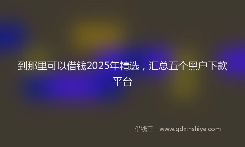 到那里可以借钱2025年精选，汇总五个黑户下款平台