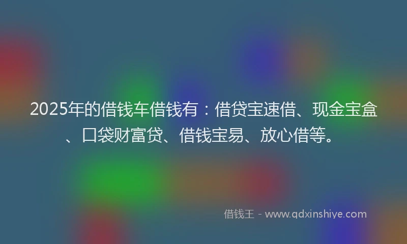 2025年的借钱车借钱有：借贷宝速借、现金宝盒、口袋财富贷、借钱宝易、放心借等。