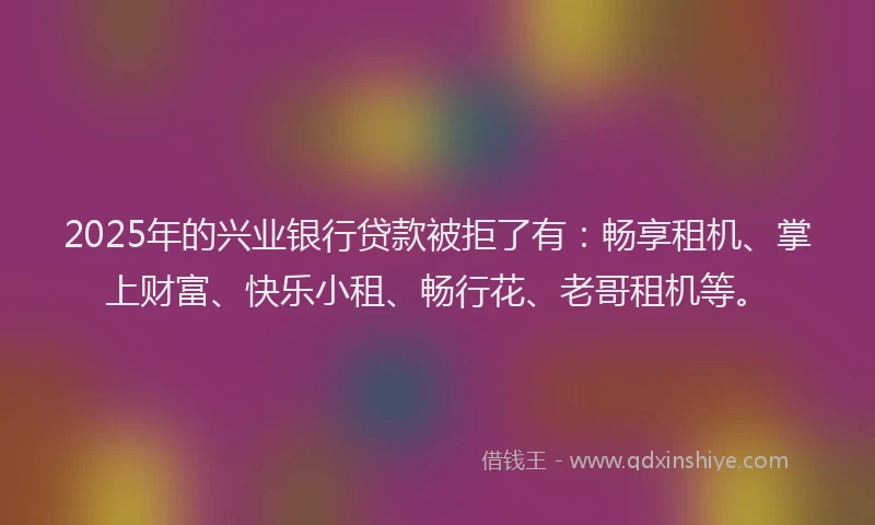 2025年的兴业银行贷款被拒了有：畅享租机、掌上财富、快乐小租、畅行花、老哥租机等。