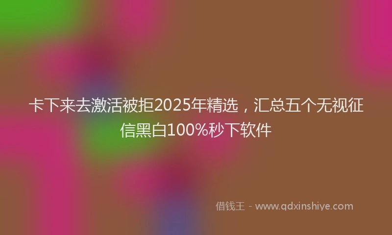 卡下来去激活被拒2025年精选，汇总五个无视征信黑白100%秒下软件