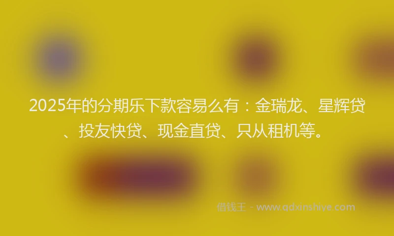 2025年的分期乐下款容易么有：金瑞龙、星辉贷、投友快贷、现金直贷、只从租机等。