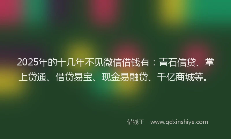 2025年的十几年不见微信借钱有：青石信贷、掌上贷通、借贷易宝、现金易融贷、千亿商城等。