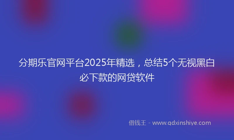 分期乐官网平台2025年精选，总结5个无视黑白必下款的网贷软件