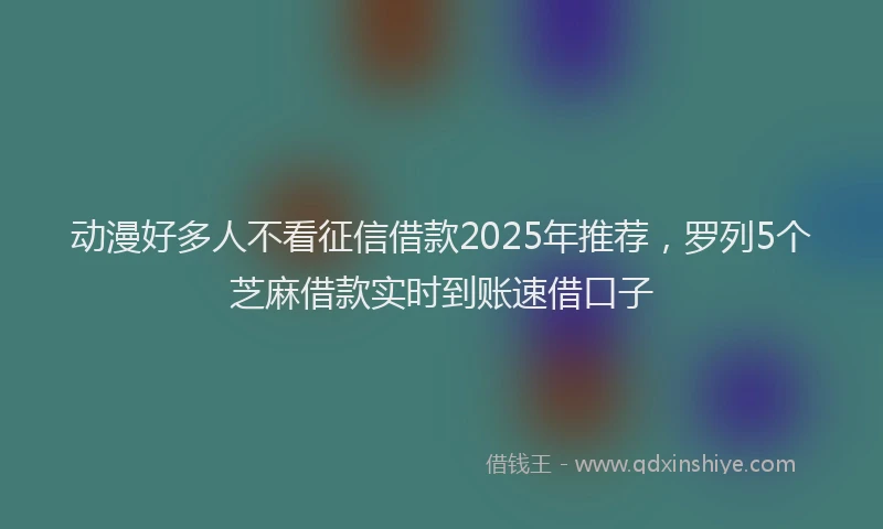 动漫好多人不看征信借款2025年推荐，罗列5个芝麻借款实时到账速借口子