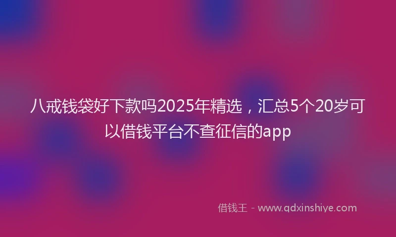 八戒钱袋好下款吗2025年精选，汇总5个20岁可以借钱平台不查征信的app
