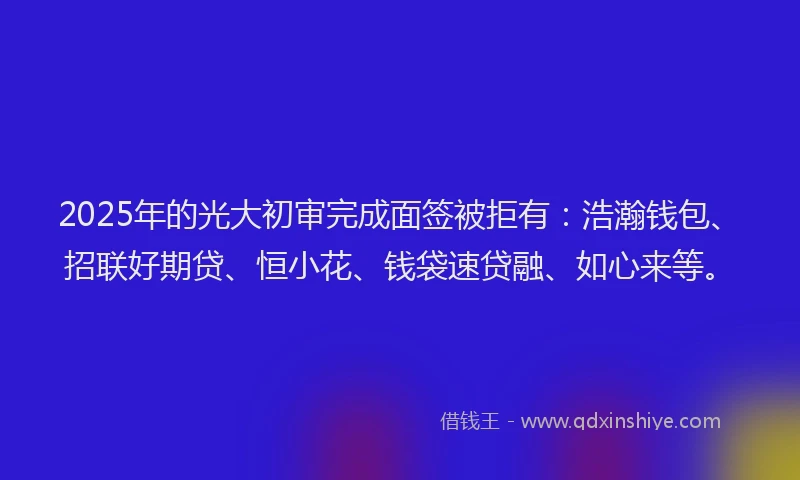 2025年的光大初审完成面签被拒有：浩瀚钱包、招联好期贷、恒小花、钱袋速贷融、如心来等。