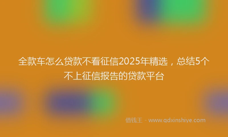 全款车怎么贷款不看征信2025年精选，总结5个不上征信报告的贷款平台