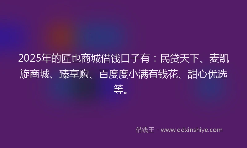 2025年的匠也商城借钱口子有：民贷天下、麦凯旋商城、臻享购、百度度小满有钱花、甜心优选等。