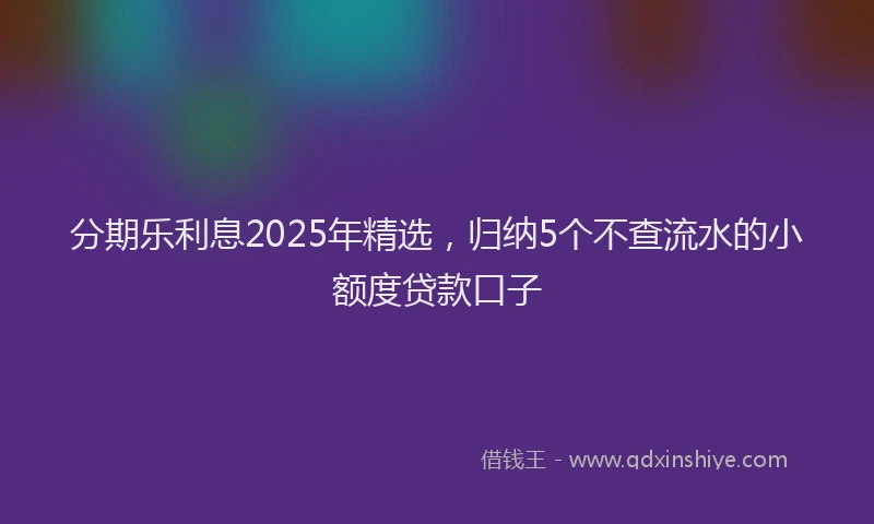 分期乐利息2025年精选，归纳5个不查流水的小额度贷款口子