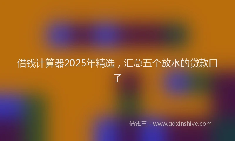借钱计算器2025年精选，汇总五个放水的贷款口子