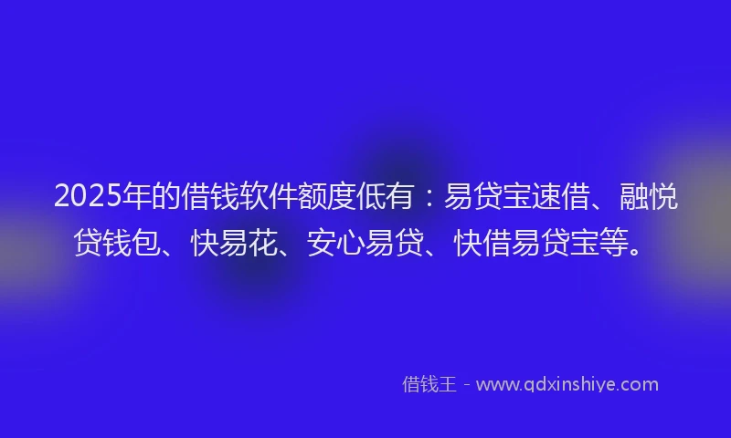 2025年的借钱软件额度低有：易贷宝速借、融悦贷钱包、快易花、安心易贷、快借易贷宝等。
