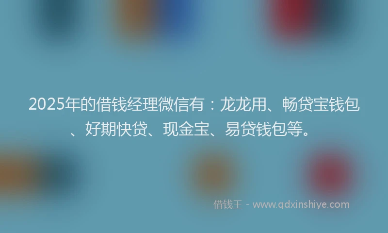 2025年的借钱经理微信有：龙龙用、畅贷宝钱包、好期快贷、现金宝、易贷钱包等。