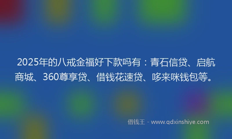 2025年的八戒金福好下款吗有：青石信贷、启航商城、360尊享贷、借钱花速贷、哆来咪钱包等。
