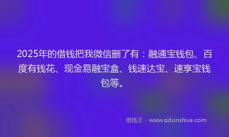 2025年的借钱把我微信删了有：融通宝钱包、百度有钱花、现金易融宝盒、钱速达宝、速享宝钱包等。