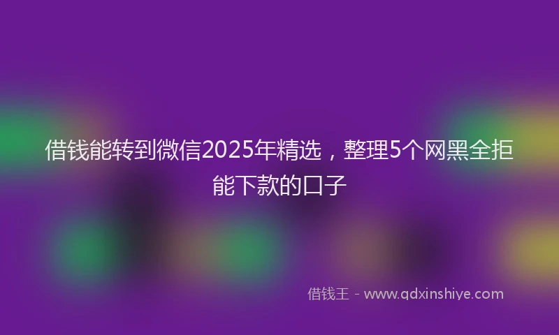 借钱能转到微信2025年精选，整理5个网黑全拒能下款的口子