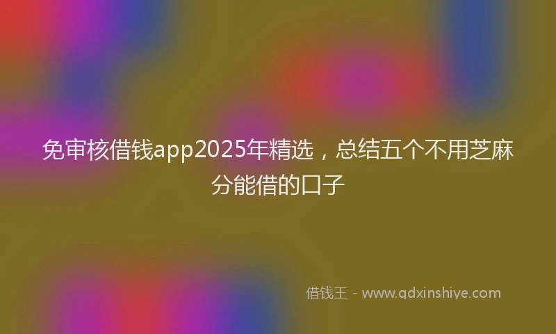 免审核借钱app2025年精选，总结五个不用芝麻分能借的口子