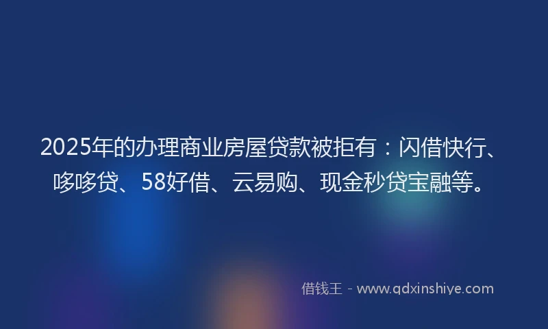 2025年的办理商业房屋贷款被拒有：闪借快行、哆哆贷、58好借、云易购、现金秒贷宝融等。