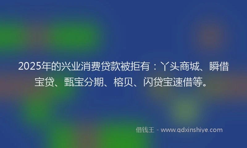 2025年的兴业消费贷款被拒有：丫头商城、瞬借宝贷、甄宝分期、榕贝、闪贷宝速借等。