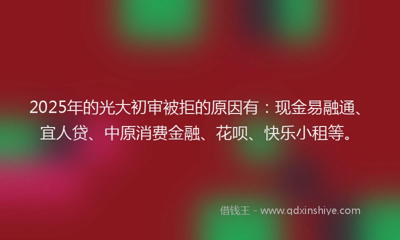 2025年的光大初审被拒的原因有：现金易融通、宜人贷、中原消费金融、花呗、快乐小租等。