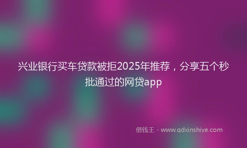 兴业银行买车贷款被拒2025年推荐，分享五个秒批通过的网贷app