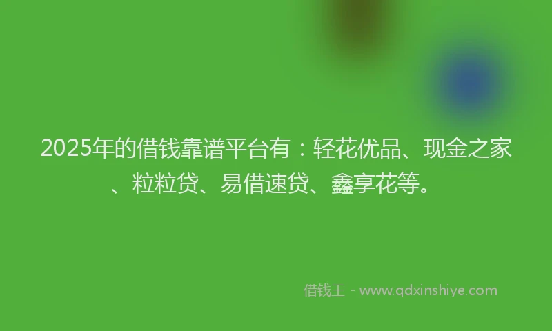 2025年的借钱靠谱平台有：轻花优品、现金之家、粒粒贷、易借速贷、鑫享花等。