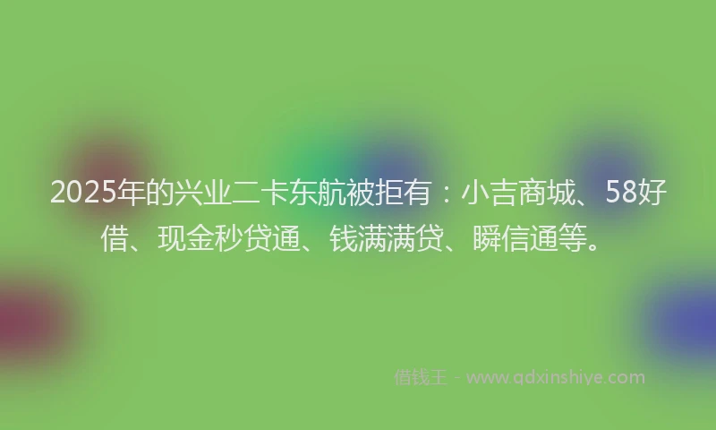2025年的兴业二卡东航被拒有：小吉商城、58好借、现金秒贷通、钱满满贷、瞬信通等。