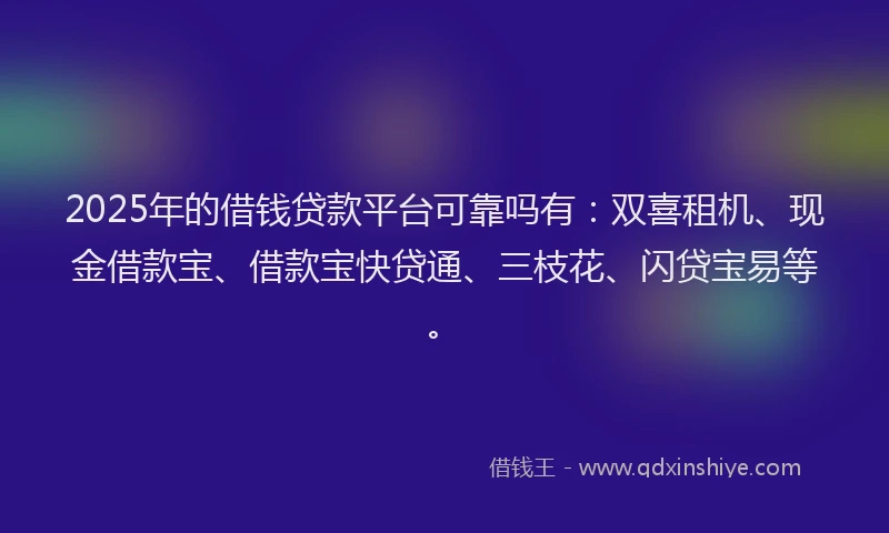 2025年的借钱贷款平台可靠吗有：双喜租机、现金借款宝、借款宝快贷通、三枝花、闪贷宝易等。