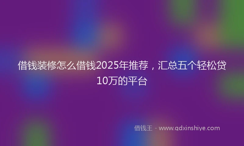借钱装修怎么借钱2025年推荐，汇总五个轻松贷10万的平台