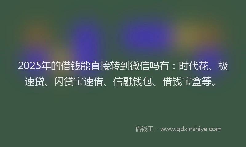 2025年的借钱能直接转到微信吗有：时代花、极速贷、闪贷宝速借、信融钱包、借钱宝盒等。