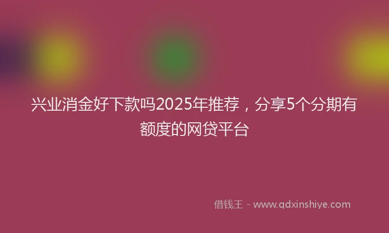 兴业消金好下款吗2025年推荐，分享5个分期有额度的网贷平台