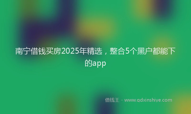 南宁借钱买房2025年精选，整合5个黑户都能下的app