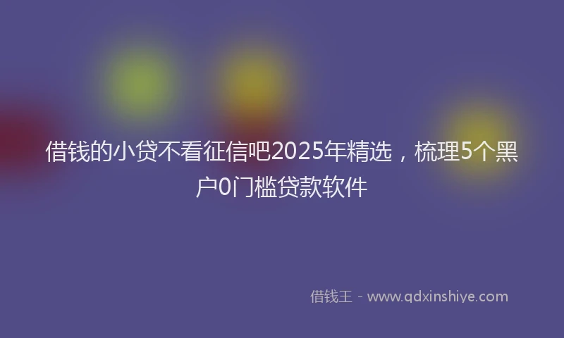 借钱的小贷不看征信吧2025年精选，梳理5个黑户0门槛贷款软件