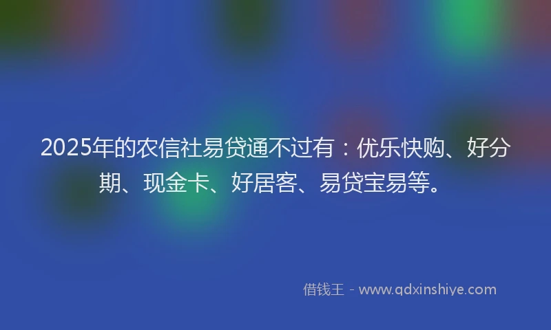 2025年的农信社易贷通不过有：优乐快购、好分期、现金卡、好居客、易贷宝易等。