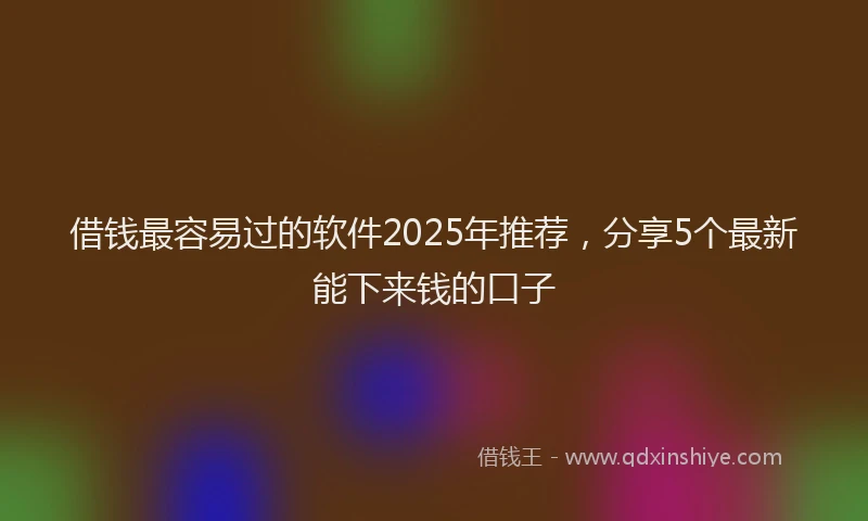 借钱最容易过的软件2025年推荐，分享5个最新能下来钱的口子