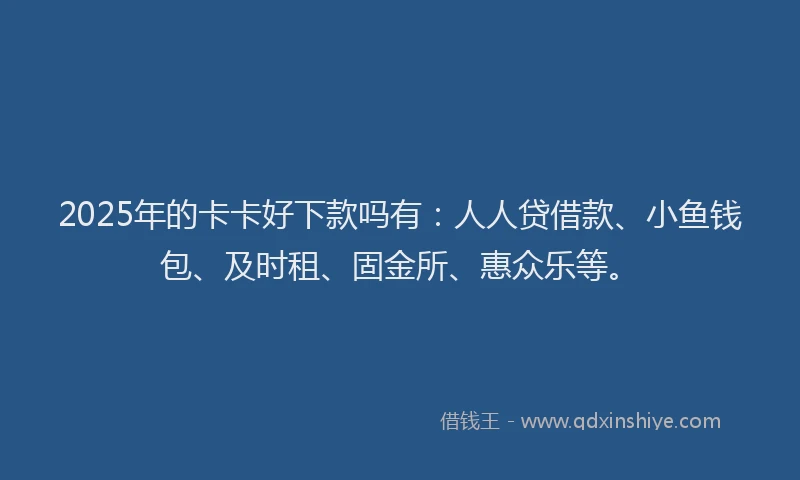 2025年的卡卡好下款吗有：人人贷借款、小鱼钱包、及时租、固金所、惠众乐等。