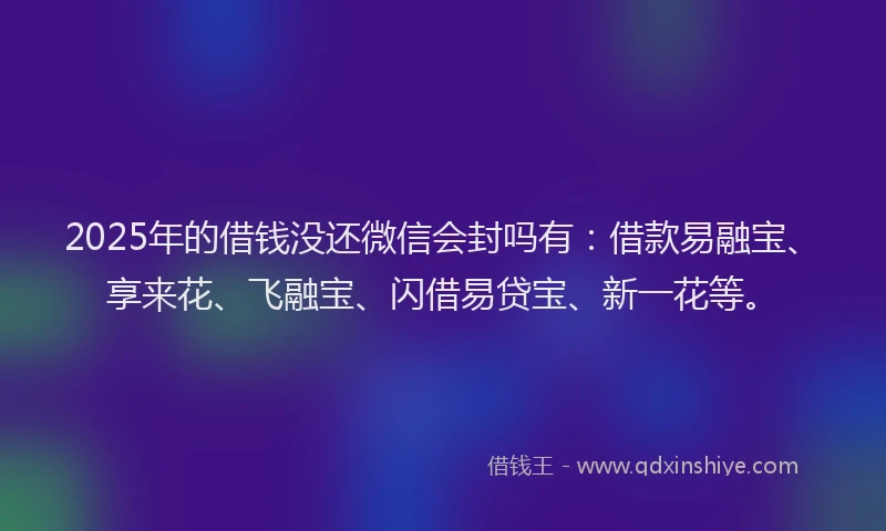 2025年的借钱没还微信会封吗有：借款易融宝、享来花、飞融宝、闪借易贷宝、新一花等。