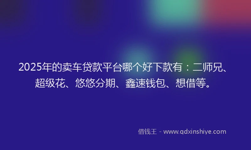 2025年的卖车贷款平台哪个好下款有：二师兄、超级花、悠悠分期、鑫速钱包、想借等。