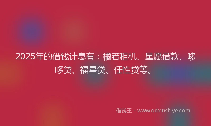 2025年的借钱计息有：橘若租机、星愿借款、哆哆贷、福星贷、任性贷等。