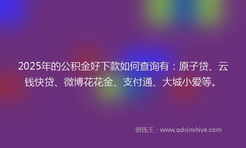 2025年的公积金好下款如何查询有：原子贷、云钱快贷、微博花花金、支付通、大城小爱等。