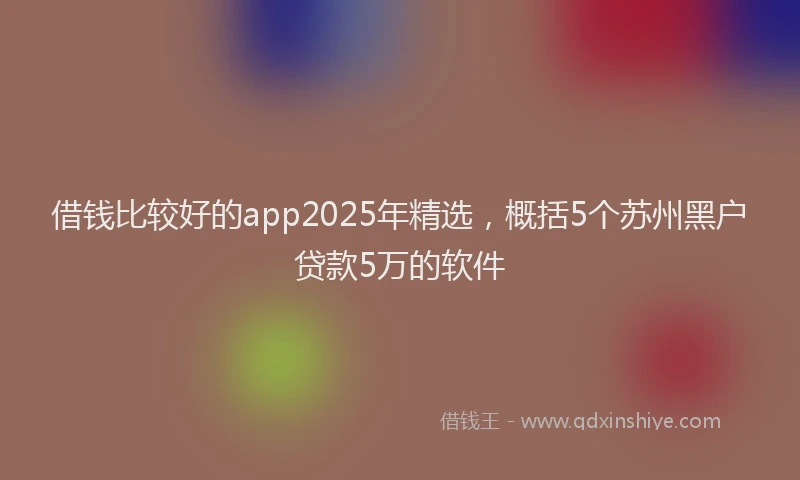 借钱比较好的app2025年精选，概括5个苏州黑户贷款5万的软件