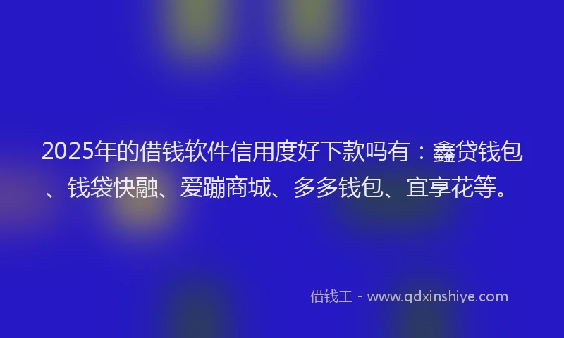 2025年的借钱软件信用度好下款吗有：鑫贷钱包、钱袋快融、爱蹦商城、多多钱包、宜享花等。