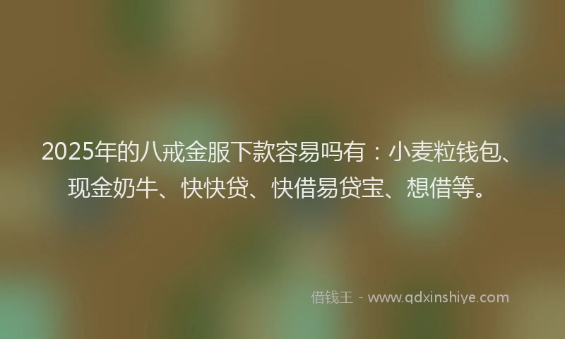 2025年的八戒金服下款容易吗有：小麦粒钱包、现金奶牛、快快贷、快借易贷宝、想借等。