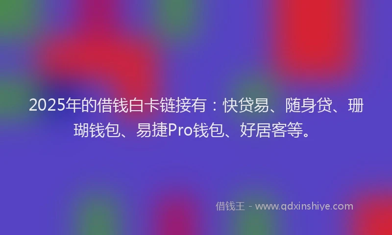 2025年的借钱白卡链接有：快贷易、随身贷、珊瑚钱包、易捷Pro钱包、好居客等。